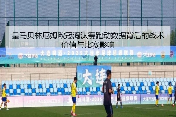皇马贝林厄姆欧冠淘汰赛跑动数据背后的战术价值与比赛影响