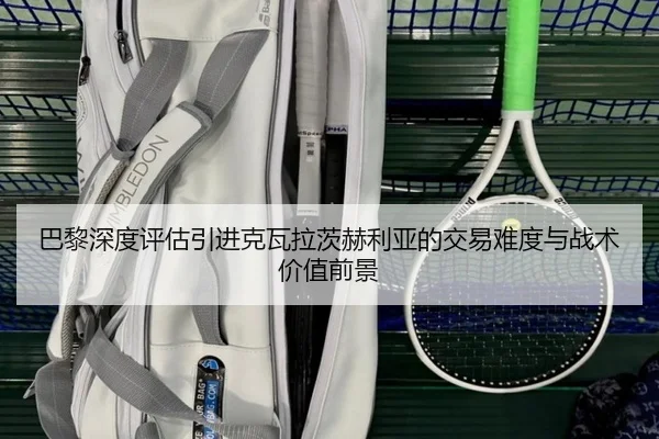巴黎深度评估引进克瓦拉茨赫利亚的交易难度与战术价值前景