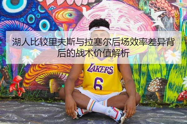 湖人比较里夫斯与拉塞尔后场效率差异背后的战术价值解析